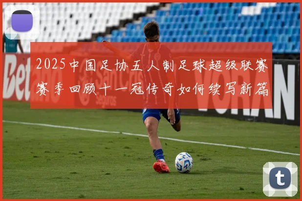 2025中国足协五人制足球超级联赛赛季回顾十一冠传奇如何续写新篇章