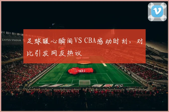 足球暖心瞬间VS CBA感动时刻,对比引发网友热议