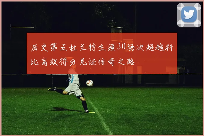 历史第五杜兰特生涯30场次超越科比高效得分见证传奇之路