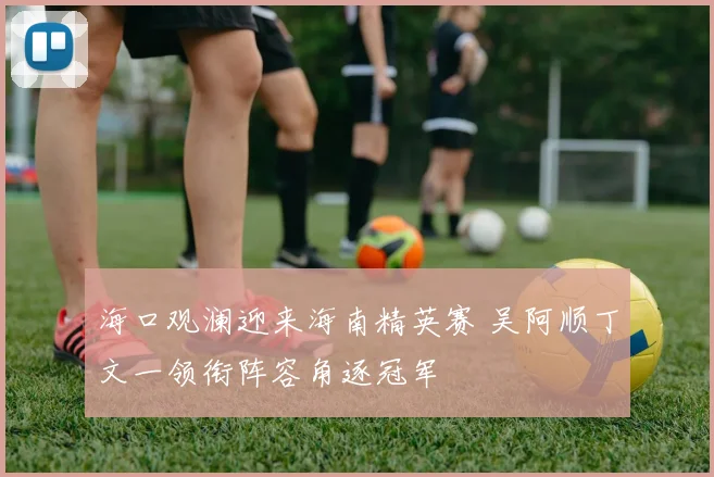 海口观澜迎来海南精英赛 吴阿顺丁文一领衔阵容角逐冠军