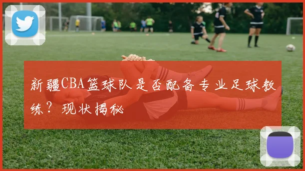 新疆CBA篮球队是否配备专业足球教练？现状揭秘