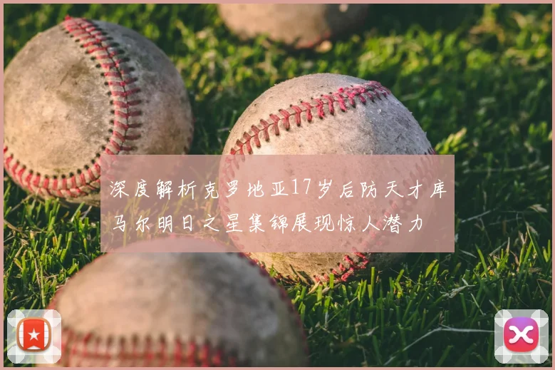 深度解析克罗地亚17岁后防天才库马尔明日之星集锦展现惊人潜力