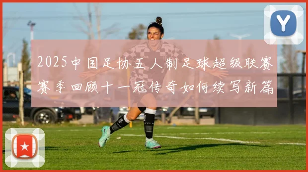 2025中国足协五人制足球超级联赛赛季回顾十一冠传奇如何续写新篇章