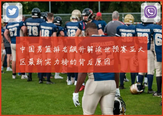 中国男篮排名飙升解读世预赛亚大区最新实力榜的背后原因