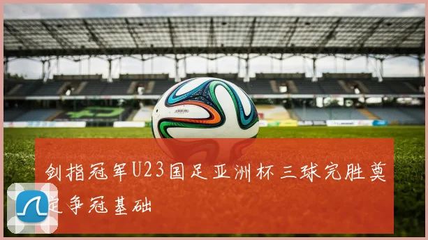 剑指冠军U23国足亚洲杯三球完胜奠定争冠基础