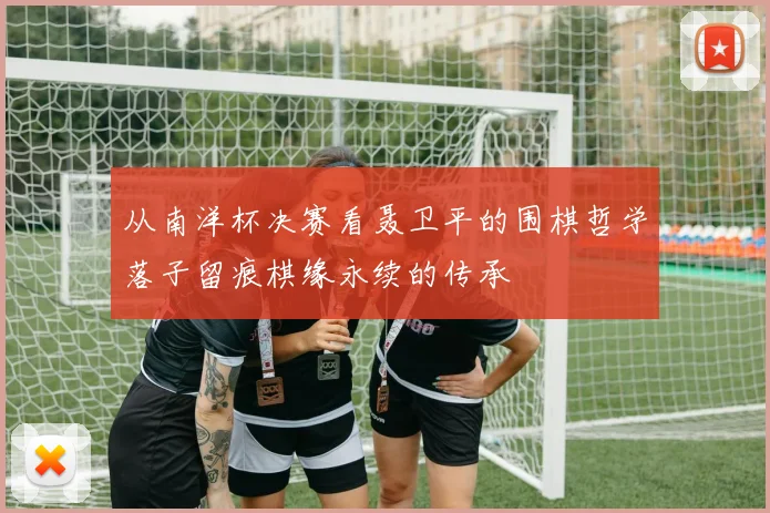 从南洋杯决赛看聂卫平的围棋哲学落子留痕棋缘永续的传承