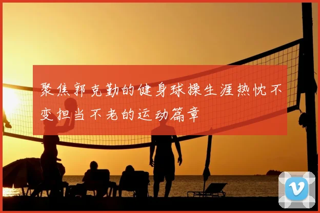 聚焦郭克勤的健身球操生涯热忱不变担当不老的运动篇章