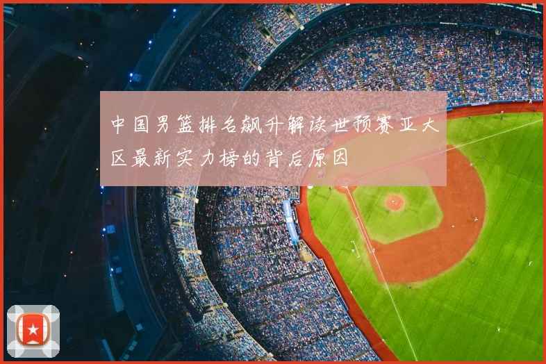 中国男篮排名飙升解读世预赛亚大区最新实力榜的背后原因